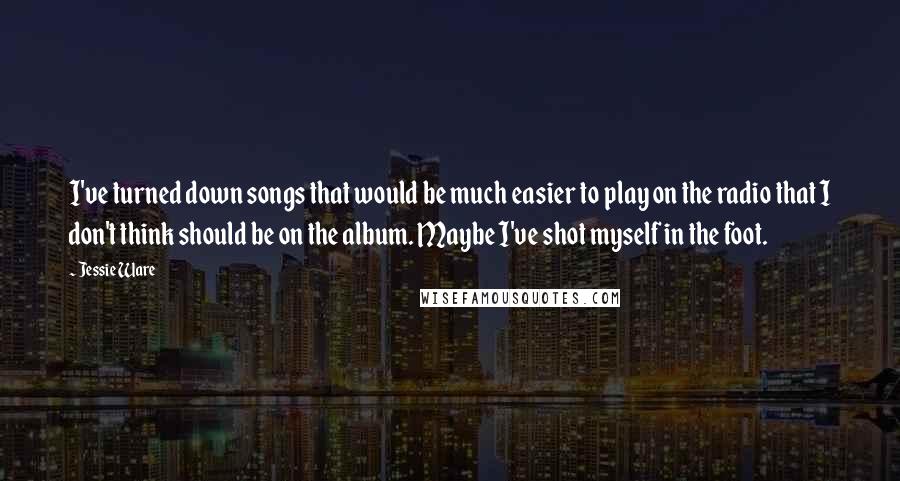 Jessie Ware Quotes: I've turned down songs that would be much easier to play on the radio that I don't think should be on the album. Maybe I've shot myself in the foot.