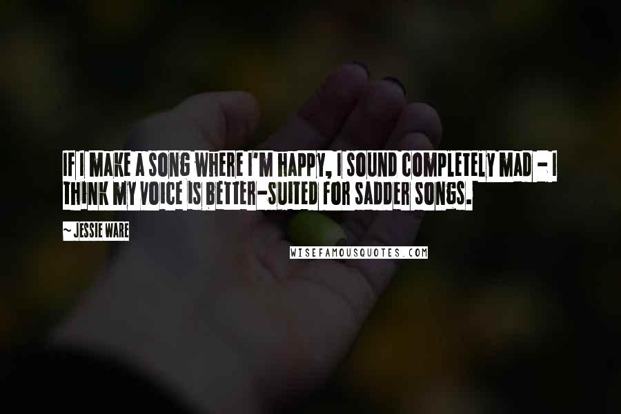 Jessie Ware Quotes: If I make a song where I'm happy, I sound completely mad - I think my voice is better-suited for sadder songs.