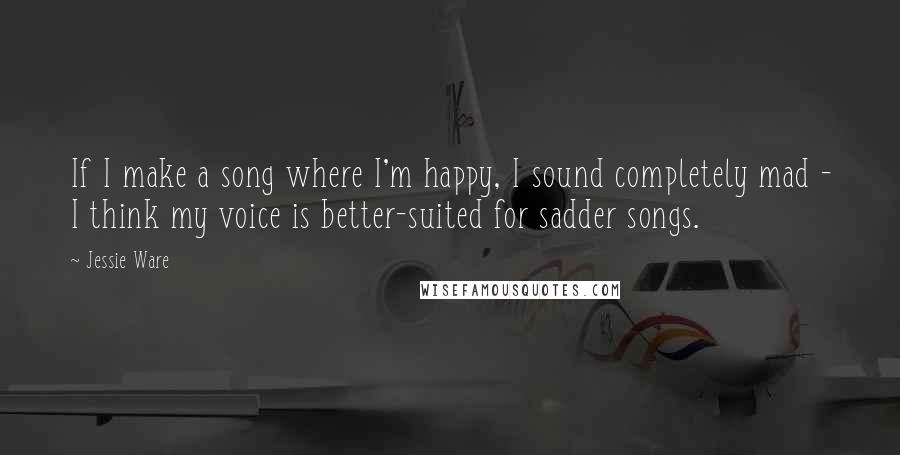 Jessie Ware Quotes: If I make a song where I'm happy, I sound completely mad - I think my voice is better-suited for sadder songs.