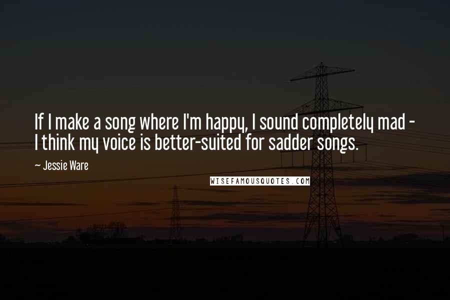 Jessie Ware Quotes: If I make a song where I'm happy, I sound completely mad - I think my voice is better-suited for sadder songs.