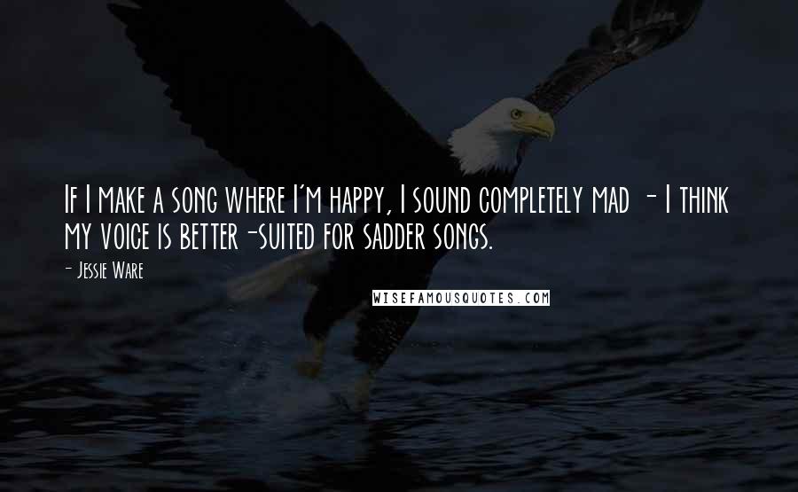 Jessie Ware Quotes: If I make a song where I'm happy, I sound completely mad - I think my voice is better-suited for sadder songs.