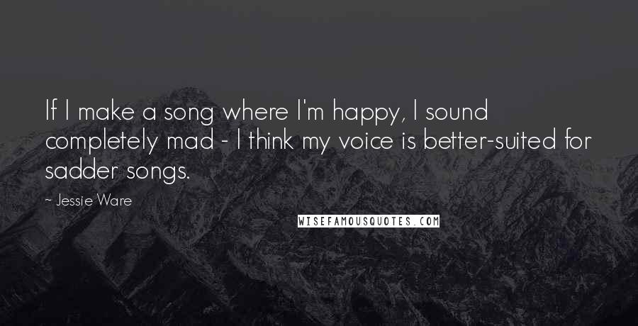 Jessie Ware Quotes: If I make a song where I'm happy, I sound completely mad - I think my voice is better-suited for sadder songs.