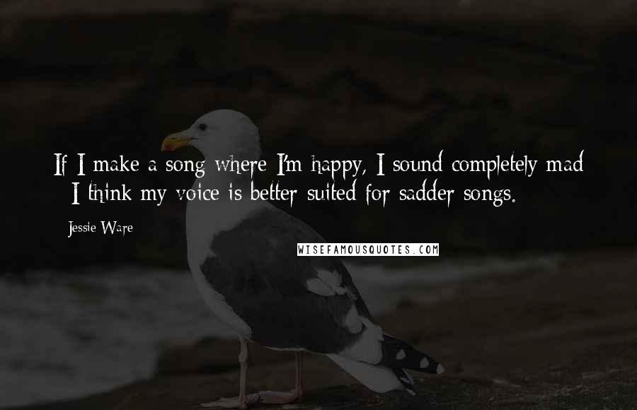 Jessie Ware Quotes: If I make a song where I'm happy, I sound completely mad - I think my voice is better-suited for sadder songs.