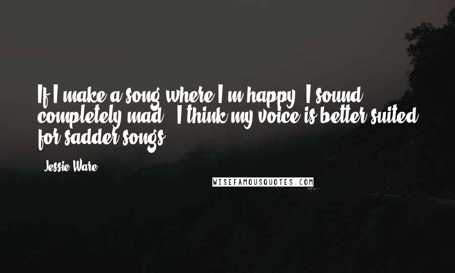 Jessie Ware Quotes: If I make a song where I'm happy, I sound completely mad - I think my voice is better-suited for sadder songs.