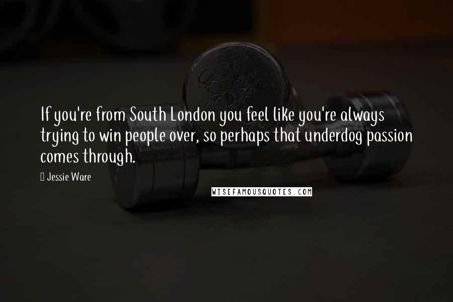 Jessie Ware Quotes: If you're from South London you feel like you're always trying to win people over, so perhaps that underdog passion comes through.