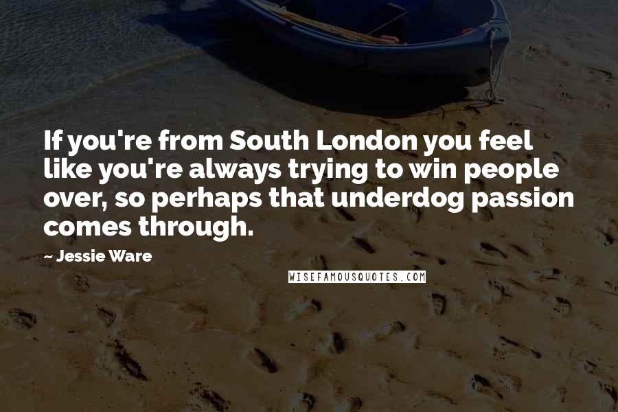 Jessie Ware Quotes: If you're from South London you feel like you're always trying to win people over, so perhaps that underdog passion comes through.
