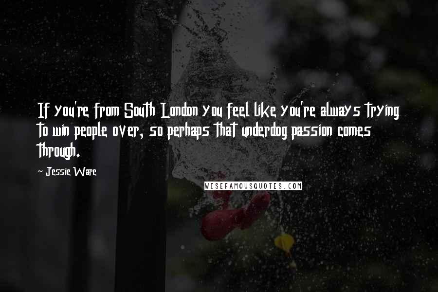 Jessie Ware Quotes: If you're from South London you feel like you're always trying to win people over, so perhaps that underdog passion comes through.