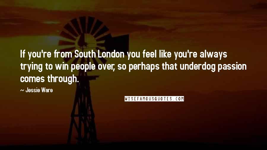 Jessie Ware Quotes: If you're from South London you feel like you're always trying to win people over, so perhaps that underdog passion comes through.