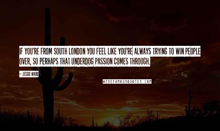 Jessie Ware Quotes: If you're from South London you feel like you're always trying to win people over, so perhaps that underdog passion comes through.