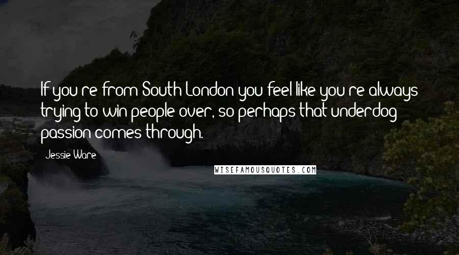 Jessie Ware Quotes: If you're from South London you feel like you're always trying to win people over, so perhaps that underdog passion comes through.