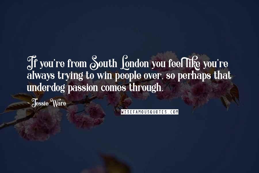 Jessie Ware Quotes: If you're from South London you feel like you're always trying to win people over, so perhaps that underdog passion comes through.