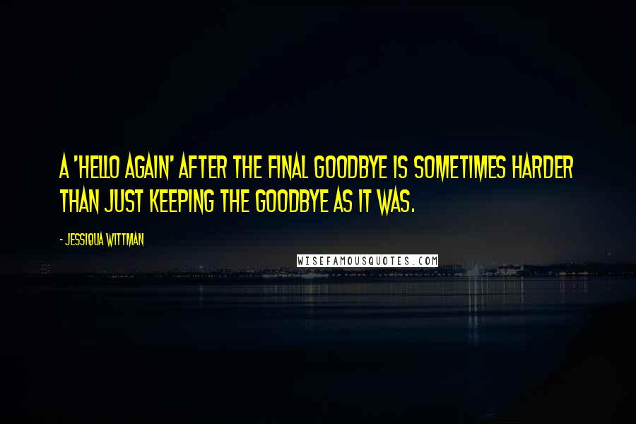 Jessiqua Wittman Quotes: A 'hello again' after the final goodbye is sometimes harder than just keeping the goodbye as it was.