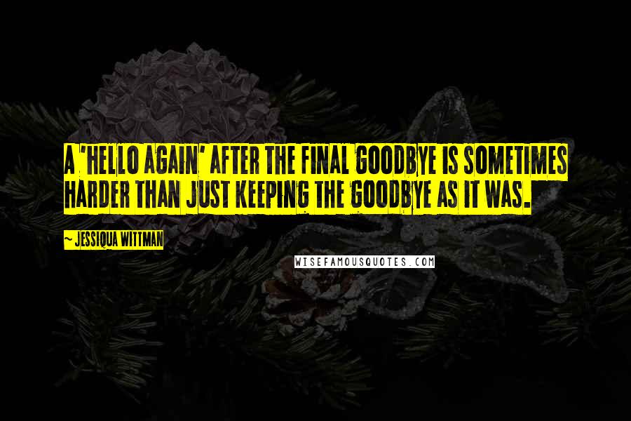 Jessiqua Wittman Quotes: A 'hello again' after the final goodbye is sometimes harder than just keeping the goodbye as it was.