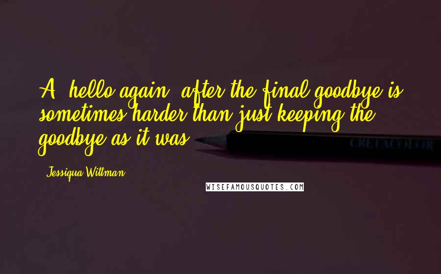 Jessiqua Wittman Quotes: A 'hello again' after the final goodbye is sometimes harder than just keeping the goodbye as it was.