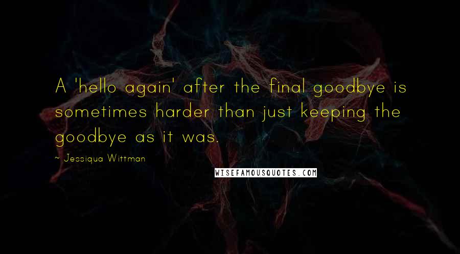 Jessiqua Wittman Quotes: A 'hello again' after the final goodbye is sometimes harder than just keeping the goodbye as it was.