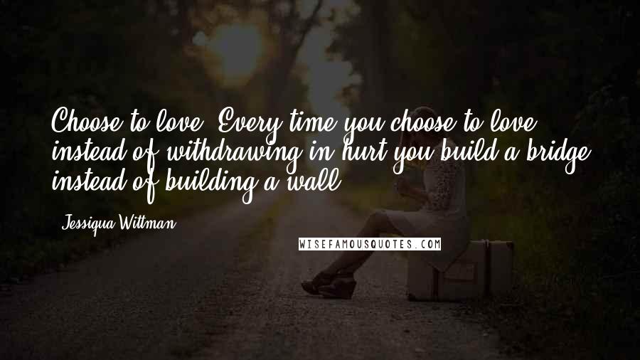 Jessiqua Wittman Quotes: Choose to love. Every time you choose to love instead of withdrawing in hurt you build a bridge instead of building a wall.