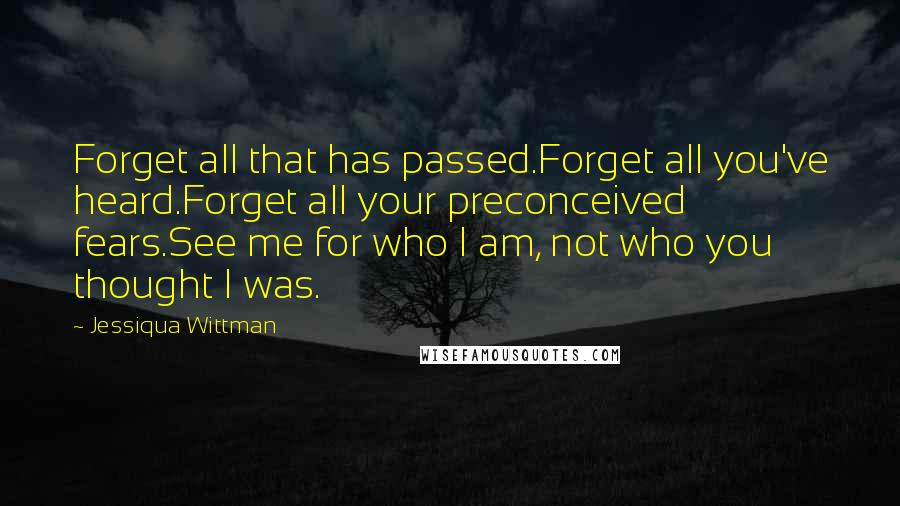 Jessiqua Wittman Quotes: Forget all that has passed.Forget all you've heard.Forget all your preconceived fears.See me for who I am, not who you thought I was.