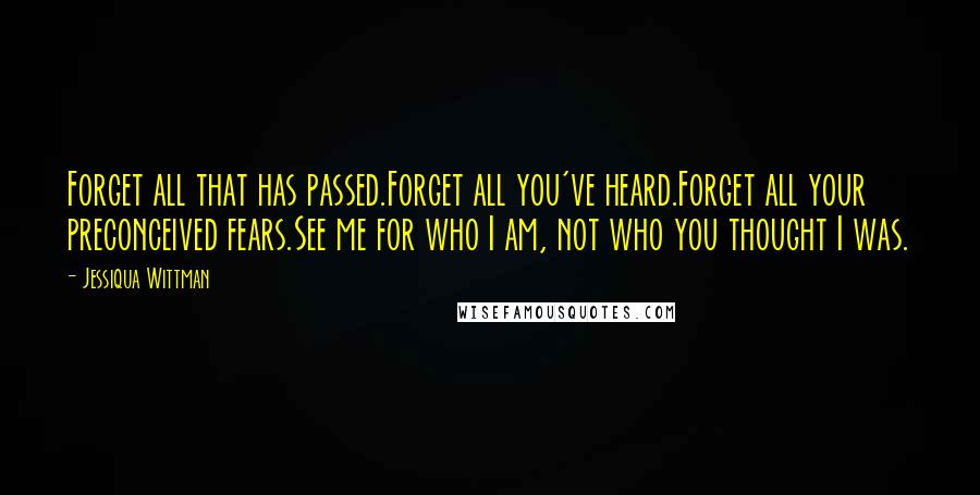 Jessiqua Wittman Quotes: Forget all that has passed.Forget all you've heard.Forget all your preconceived fears.See me for who I am, not who you thought I was.