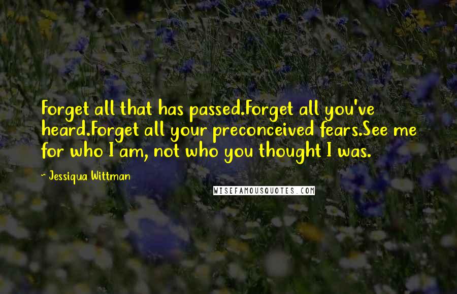 Jessiqua Wittman Quotes: Forget all that has passed.Forget all you've heard.Forget all your preconceived fears.See me for who I am, not who you thought I was.