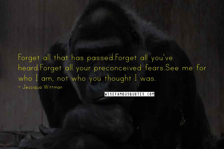 Jessiqua Wittman Quotes: Forget all that has passed.Forget all you've heard.Forget all your preconceived fears.See me for who I am, not who you thought I was.