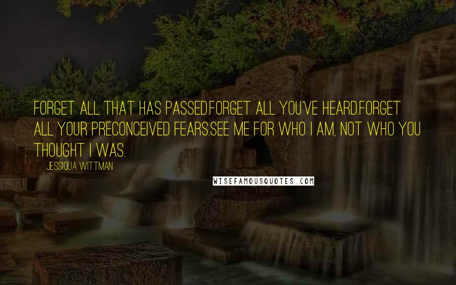 Jessiqua Wittman Quotes: Forget all that has passed.Forget all you've heard.Forget all your preconceived fears.See me for who I am, not who you thought I was.