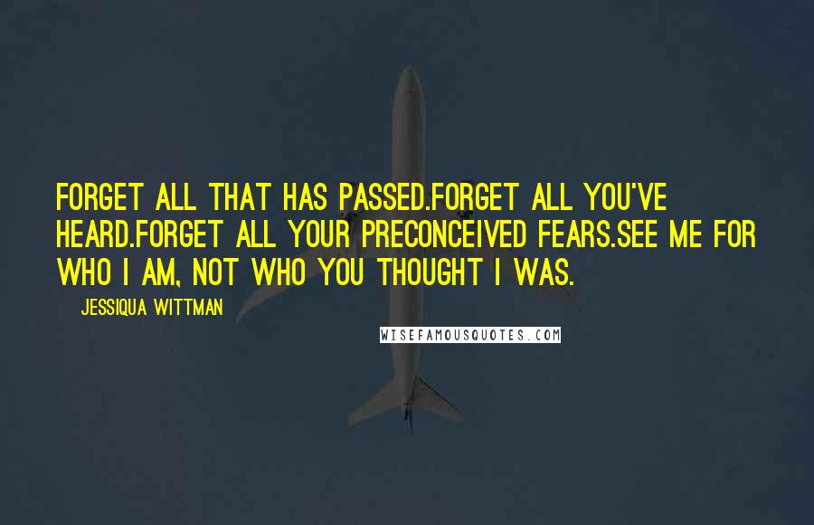 Jessiqua Wittman Quotes: Forget all that has passed.Forget all you've heard.Forget all your preconceived fears.See me for who I am, not who you thought I was.