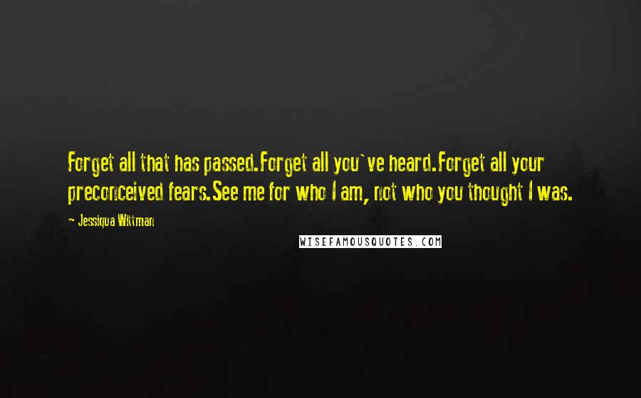 Jessiqua Wittman Quotes: Forget all that has passed.Forget all you've heard.Forget all your preconceived fears.See me for who I am, not who you thought I was.
