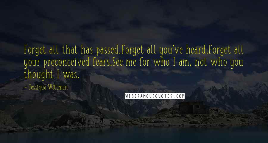 Jessiqua Wittman Quotes: Forget all that has passed.Forget all you've heard.Forget all your preconceived fears.See me for who I am, not who you thought I was.