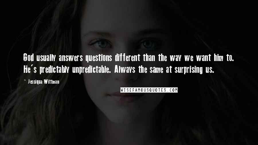 Jessiqua Wittman Quotes: God usually answers questions different than the way we want him to. He's predictably unpredictable. Always the same at surprising us.