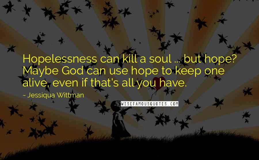 Jessiqua Wittman Quotes: Hopelessness can kill a soul ... but hope? Maybe God can use hope to keep one alive, even if that's all you have.