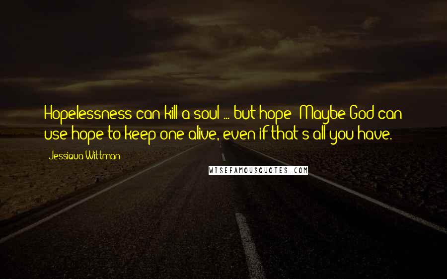 Jessiqua Wittman Quotes: Hopelessness can kill a soul ... but hope? Maybe God can use hope to keep one alive, even if that's all you have.