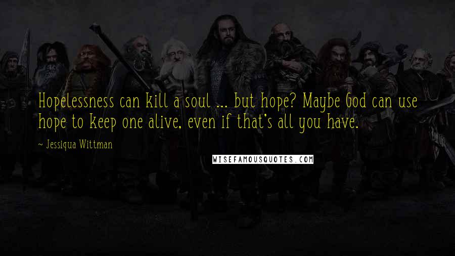 Jessiqua Wittman Quotes: Hopelessness can kill a soul ... but hope? Maybe God can use hope to keep one alive, even if that's all you have.
