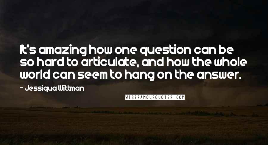 Jessiqua Wittman Quotes: It's amazing how one question can be so hard to articulate, and how the whole world can seem to hang on the answer.