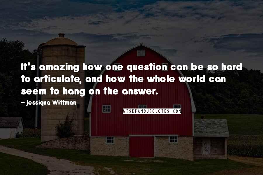 Jessiqua Wittman Quotes: It's amazing how one question can be so hard to articulate, and how the whole world can seem to hang on the answer.