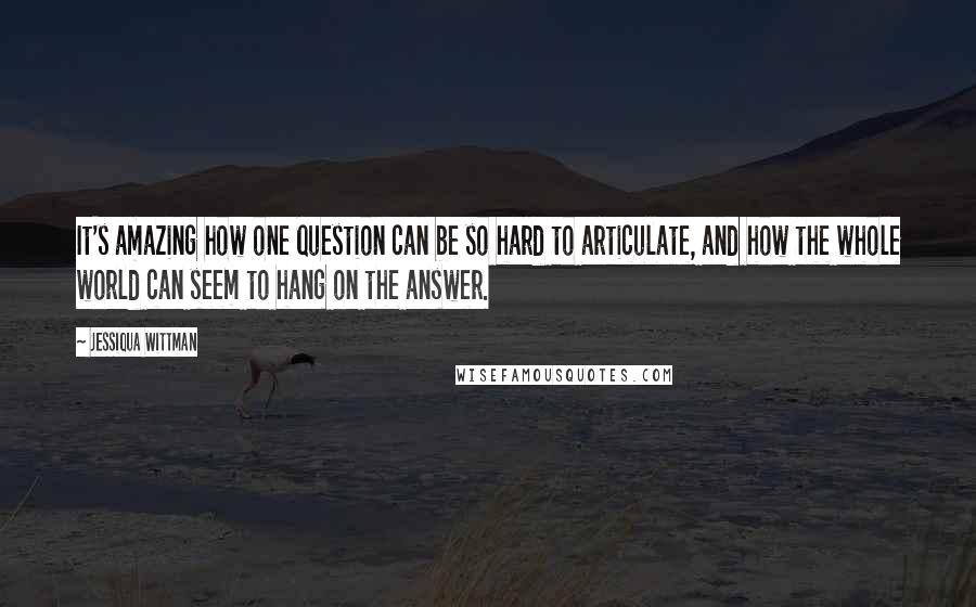 Jessiqua Wittman Quotes: It's amazing how one question can be so hard to articulate, and how the whole world can seem to hang on the answer.