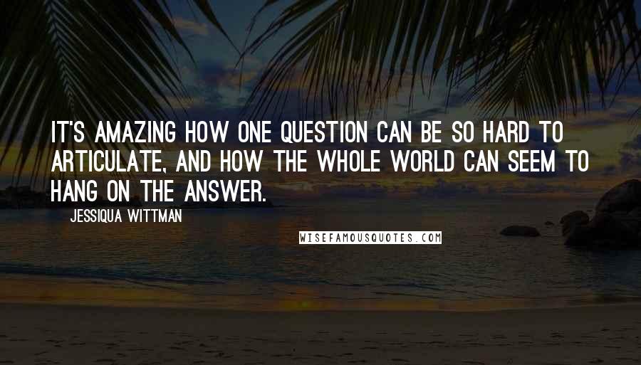 Jessiqua Wittman Quotes: It's amazing how one question can be so hard to articulate, and how the whole world can seem to hang on the answer.