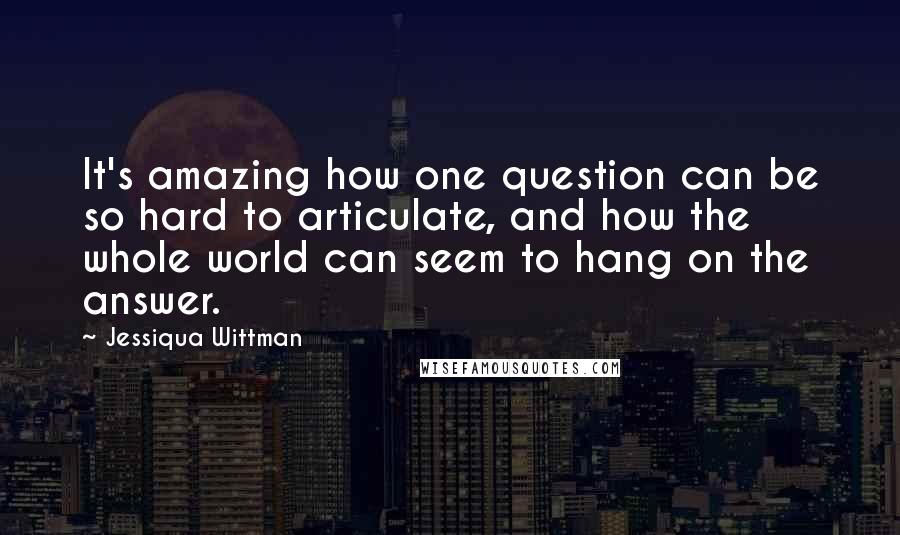 Jessiqua Wittman Quotes: It's amazing how one question can be so hard to articulate, and how the whole world can seem to hang on the answer.