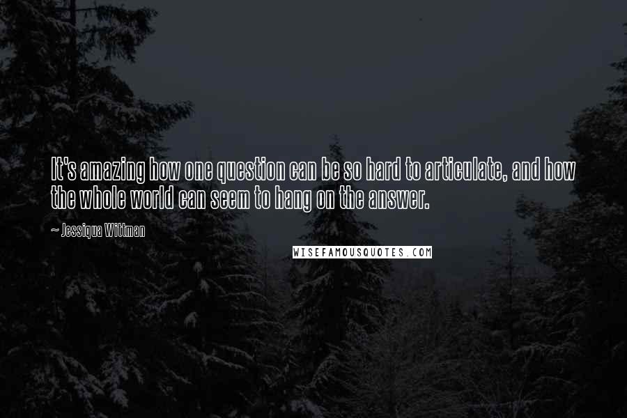 Jessiqua Wittman Quotes: It's amazing how one question can be so hard to articulate, and how the whole world can seem to hang on the answer.