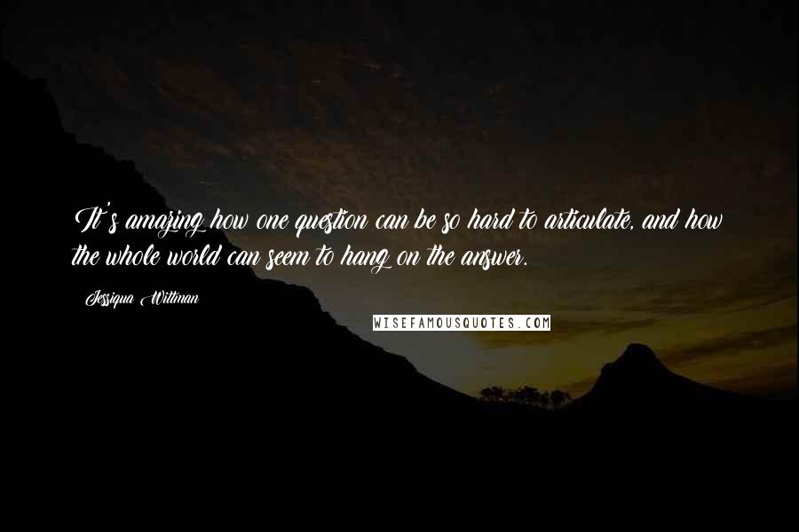 Jessiqua Wittman Quotes: It's amazing how one question can be so hard to articulate, and how the whole world can seem to hang on the answer.