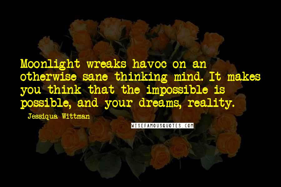 Jessiqua Wittman Quotes: Moonlight wreaks havoc on an otherwise sane thinking mind. It makes you think that the impossible is possible, and your dreams, reality.