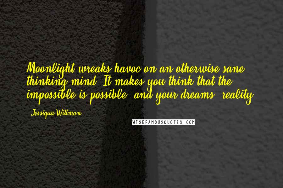 Jessiqua Wittman Quotes: Moonlight wreaks havoc on an otherwise sane thinking mind. It makes you think that the impossible is possible, and your dreams, reality.