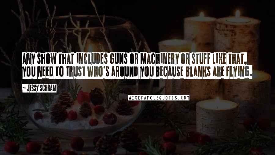 Jessy Schram Quotes: Any show that includes guns or machinery or stuff like that, you need to trust who's around you because blanks are flying.