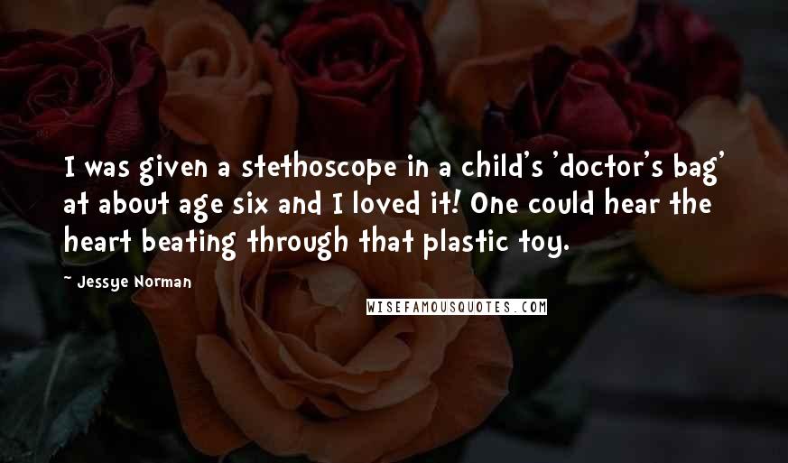 Jessye Norman Quotes: I was given a stethoscope in a child's 'doctor's bag' at about age six and I loved it! One could hear the heart beating through that plastic toy.