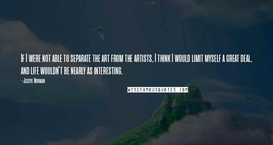 Jessye Norman Quotes: If I were not able to separate the art from the artists, I think I would limit myself a great deal, and life wouldn't be nearly as interesting.