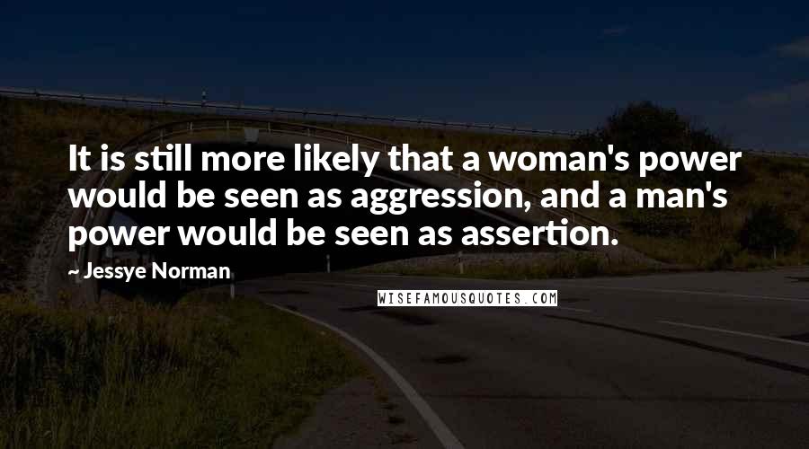 Jessye Norman Quotes: It is still more likely that a woman's power would be seen as aggression, and a man's power would be seen as assertion.