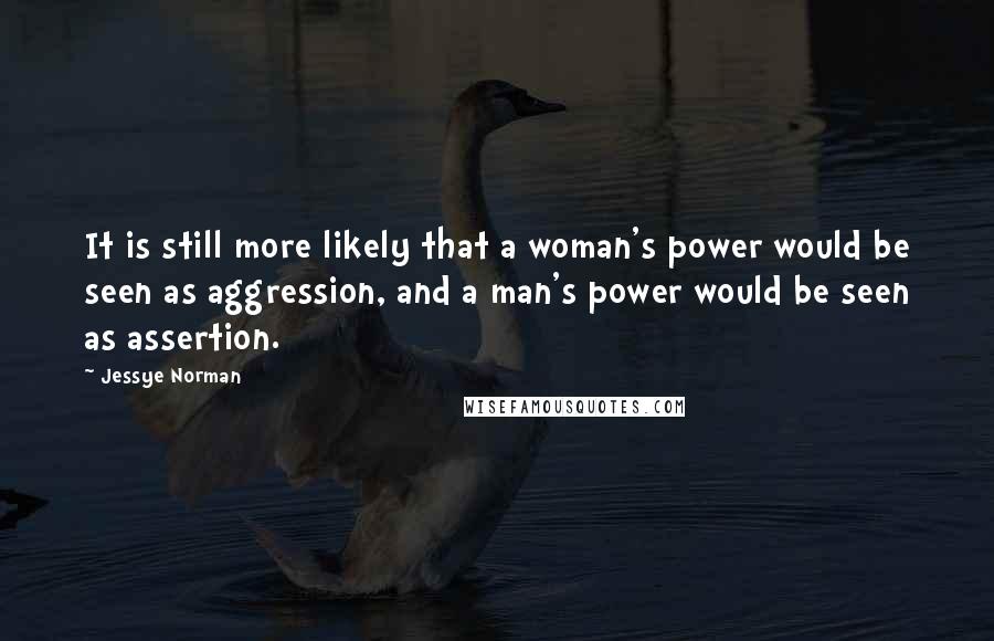 Jessye Norman Quotes: It is still more likely that a woman's power would be seen as aggression, and a man's power would be seen as assertion.