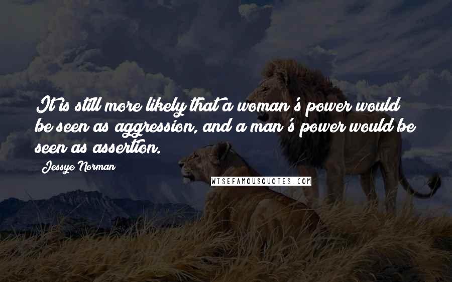 Jessye Norman Quotes: It is still more likely that a woman's power would be seen as aggression, and a man's power would be seen as assertion.
