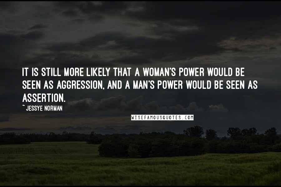 Jessye Norman Quotes: It is still more likely that a woman's power would be seen as aggression, and a man's power would be seen as assertion.