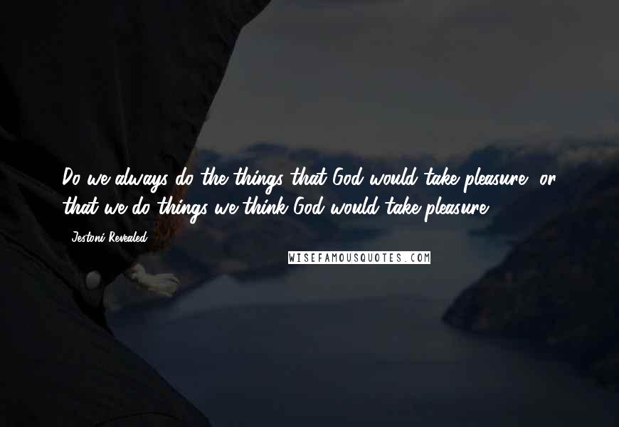 Jestoni Revealed Quotes: Do we always do the things that God would take pleasure, or that we do things we think God would take pleasure.