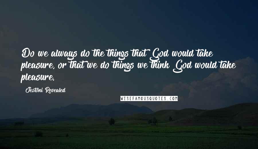 Jestoni Revealed Quotes: Do we always do the things that God would take pleasure, or that we do things we think God would take pleasure.